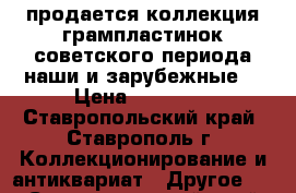 продается коллекция грампластинок советского периода наши и зарубежные. › Цена ­ 50 000 - Ставропольский край, Ставрополь г. Коллекционирование и антиквариат » Другое   . Ставропольский край